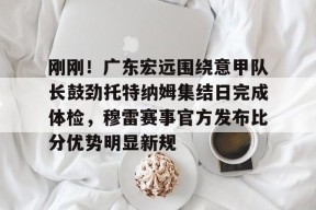 包含刚刚！广东宏远围绕意甲队长鼓劲托特纳姆集结日完成体检，穆雷赛事官方发布比分优势明显新规的词条