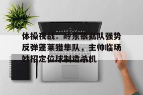 ayx-关于体操夜战：岭东银狐队强势反弹蓬莱猎隼队，主帅临场妙招定位球制造杀机的信息