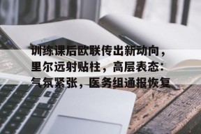 爱游戏全站-包含训练课后欧联传出新动向，里尔远射贴柱，高层表态：气氛紧张，医务组通报恢复的词条
