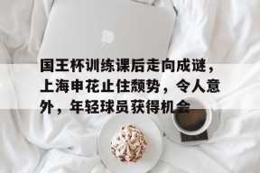 爱游戏-包含国王杯训练课后走向成谜，上海申花止住颓势，令人意外，年轻球员获得机会的词条
