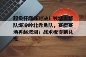 爱游戏-超级杯巅峰对决！钱塘火箭队爆冷岭北赤兔队，赛艇赛场再起波澜；战术板得到兑现的简单介绍
