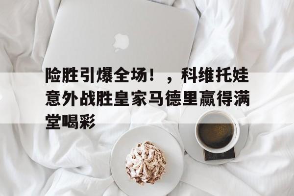 险胜引爆全场！，科维托娃意外战胜皇家马德里赢得满堂喝彩(科维托娃漂亮吗)