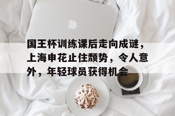包含国王杯训练课后走向成谜，上海申花止住颓势，令人意外，年轻球员获得机会的词条